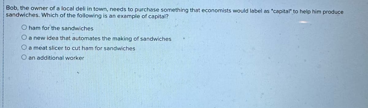 Bob, the owner of a local deli in town, needs to purchase something that economists would label as "capital" to help him produce
sandwiches. Which of the following is an example of capital?
O ham for the sandwiches
O a new idea that automates the making of sandwiches
O a meat slicer to cut ham for sandwiches
O an additional worker