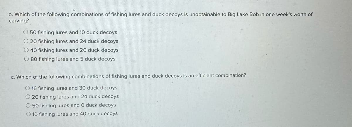 b. Which of the following combinations of fishing lures and duck decoys is unobtainable to Big Lake Bob in one week's worth of
carving?
O50 fishing lures and 10 duck decoys
O20 fishing lures and 24 duck decoys
O 40 fishing lures and 20 duck decoys
O 80 fishing lures and 5 duck decoys
c. Which of the following combinations of fishing lures and duck decoys is an efficient combination?
O 16 fishing lures and 30 duck decoys
O 20 fishing lures and 24 duck decoys
50 fishing lures and O duck decoys
10 fishing lures and 40 duck decoys