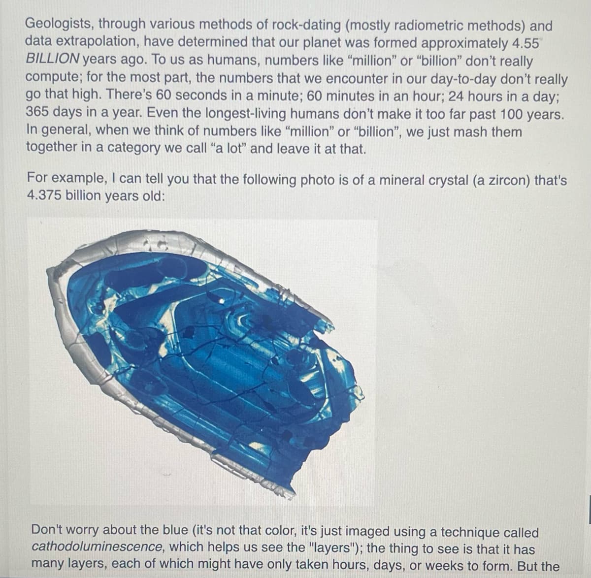 Geologists, through various methods of rock-dating (mostly radiometric methods) and
data extrapolation, have determined that our planet was formed approximately 4.55
BILLION years ago. To us as humans, numbers like "million" or "billion" don't really
compute; for the most part, the numbers that we encounter in our day-to-day don't really
go that high. There's 60 seconds in a minute; 60 minutes in an hour; 24 hours in a day;
365 days in a year. Even the longest-living humans don't make it too far past 100 years.
In general, when we think of numbers like "million" or "billion", we just mash them
together in a category we call "a lot" and leave it at that.
For example, I can tell you that the following photo is of a mineral crystal (a zircon) that's
4.375 billion years old:
Don't worry about the blue (it's not that color, it's just imaged using a technique called
cathodoluminescence, which helps us see the "layers"); the thing to see is that it has
many layers, each of which might have only taken hours, days, or weeks to form. But the