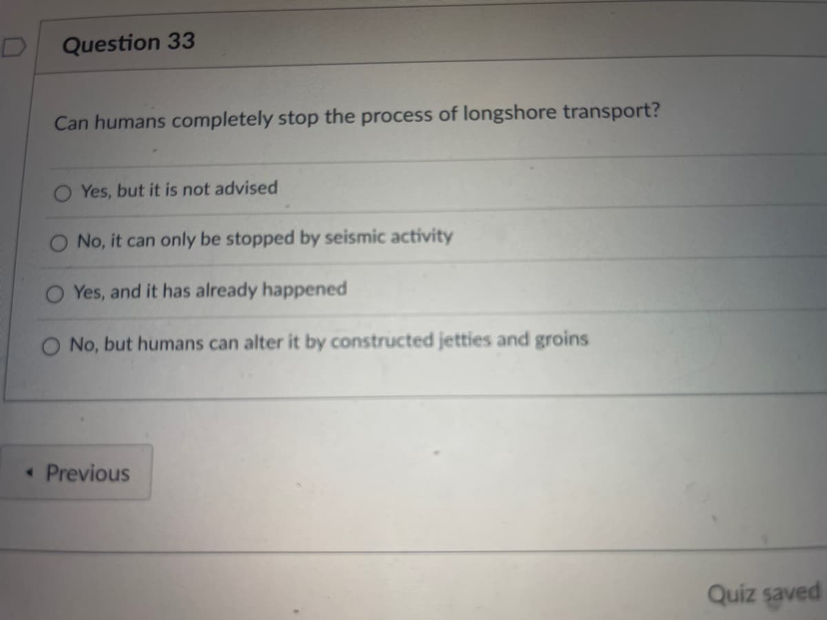 Question 33
Can humans completely stop the process of longshore transport?
Yes, but it is not advised
No, it can only be stopped by seismic activity
Yes, and it has already happened
O No, but humans can alter it by constructed jetties and groins
< Previous
Quiz saved