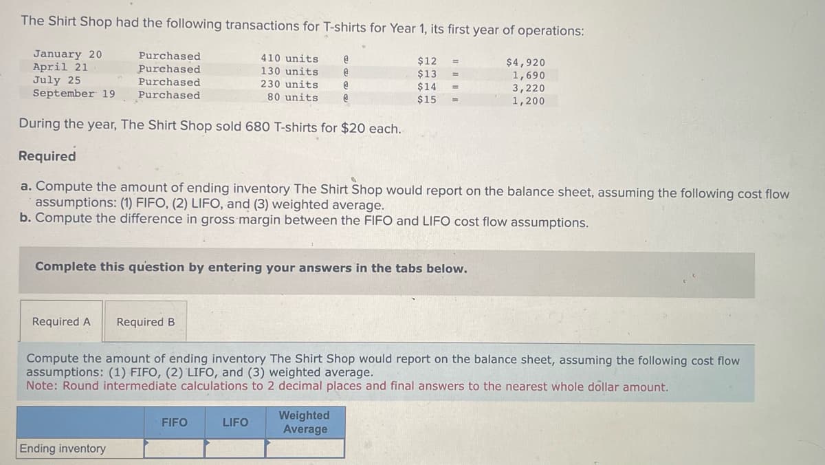 The Shirt Shop had the following transactions for T-shirts for Year 1, its first year of operations:
January 20
April 21
July 25
$12 =
$13 =
410 units
130 units
230 units
80 units
$14
=
September 19
$15
During the year, The Shirt Shop sold 680 T-shirts for $20 each.
Required
a. Compute the amount of ending inventory The Shirt Shop would report on the balance sheet, assuming the following cost flow
assumptions: (1) FIFO, (2) LIFO, and (3) weighted average.
b. Compute the difference in gross margin between the FIFO and LIFO cost flow assumptions.
Required A
Purchased
Purchased
Purchased
Purchased
Complete this question by entering your answers in the tabs below.
Ending inventory
Required B
Compute the amount of ending inventory The Shirt Shop would report on the balance sheet, assuming the following cost flow
assumptions: (1) FIFO, (2) LIFO, and (3) weighted average.
Note: Round intermediate calculations to 2 decimal places and final answers to the nearest whole dollar amount.
FIFO
@
@
@
@
LIFO
Weighted
Average
$4,920
1,690
3,220
1,200