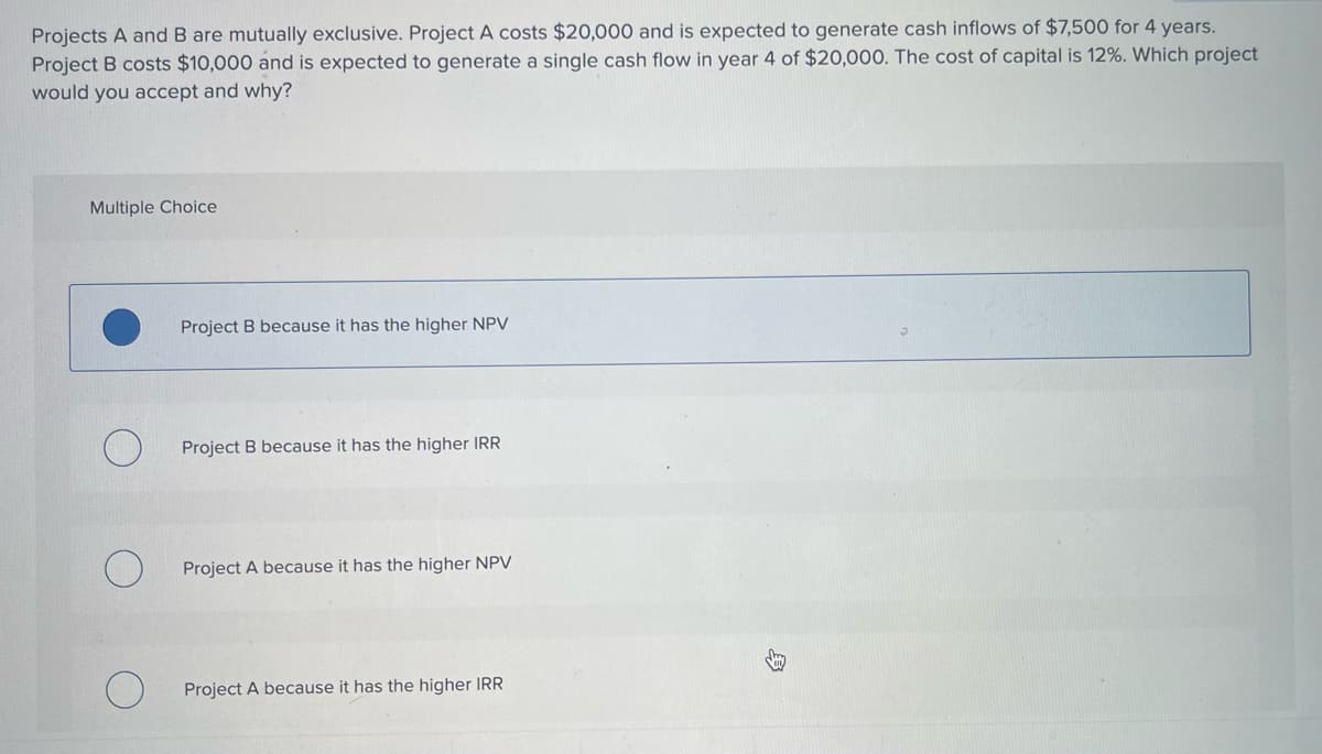 Projects A and B are mutually exclusive. Project A costs $20,000 and is expected to generate cash inflows of $7,500 for 4 years.
Project B costs $10,000 and is expected to generate a single cash flow in year 4 of $20,000. The cost of capital is 12%. Which project
would you accept and why?
Multiple Choice
Project B because it has the higher NPV
O
Project B because it has the higher IRR
О
Project A because it has the higher NPV
О
Project A because it has the higher IRR