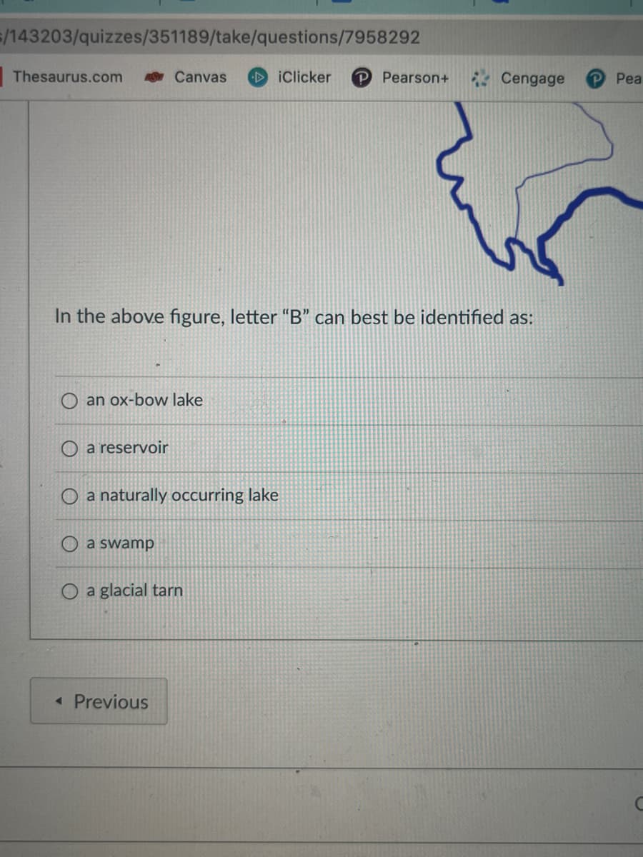 /143203/quizzes/351189/take/questions/7958292
Thesaurus.com
In the above figure, letter "B" can best be identified as:
an ox-bow lake
a reservoir
Canvas DiClicker P Pearson+
O a naturally occurring lake
O a swamp
a glacial tarn
< Previous
Cengage
P Pea