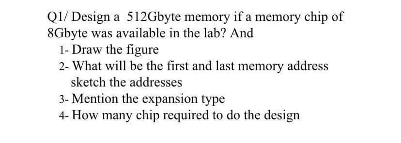 Q1/ Design a 512Gbyte memory if a memory chip of
8Gbyte was available in the lab? And
1- Draw the figure
2- What will be the first and last memory address
sketch the addresses
3- Mention the expansion type
4- How many chip required to do the design
