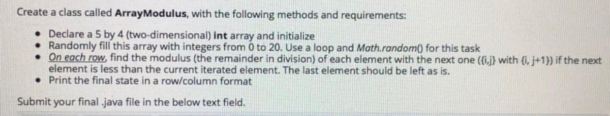 Create a class called ArrayModulus, with the following methods and requirements:
• Declare a 5 by 4 (two-dimensional) int array and initialize
• Randomly fill this array with integers from 0 to 20. Use a loop and Math.random() for this task
• On each row, find the modulus (the remainder in division) of each element with the next one ({i,j} with (i, j+1}) if the next
element is less than the current iterated element. The last element should be left as is.
• Print the final state in a row/column format
Submit your final .java file in the below text field.
