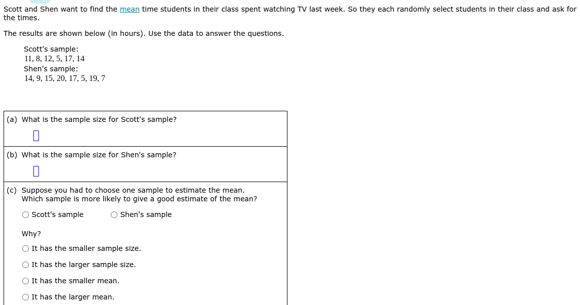 Scott and Shen want to find the mean time students in their class spent watching TV last week. So they each randomly select students in their class and ask for
the times.
The results are shown below (in hours). Use the data to answer the questions.
Scott's sample:
11, 8, 12, 5, 17, 14
Shen's sample:
14, 9, 15, 20, 17, 5, 19, 7
(a) What is the sample size for Scott's sample?
(b) What is the sample size for Shen's sample?
(c) Suppose you had to choose one sample to estimate the mean.
Which sample is more likely to give a good estimate of the mean?
O Scott's sample
O Shen's sample
Why?
O It has the smaller sample size.
O It has the larger sample size.
O It has the smaller mean.
O It has the larger mean.
