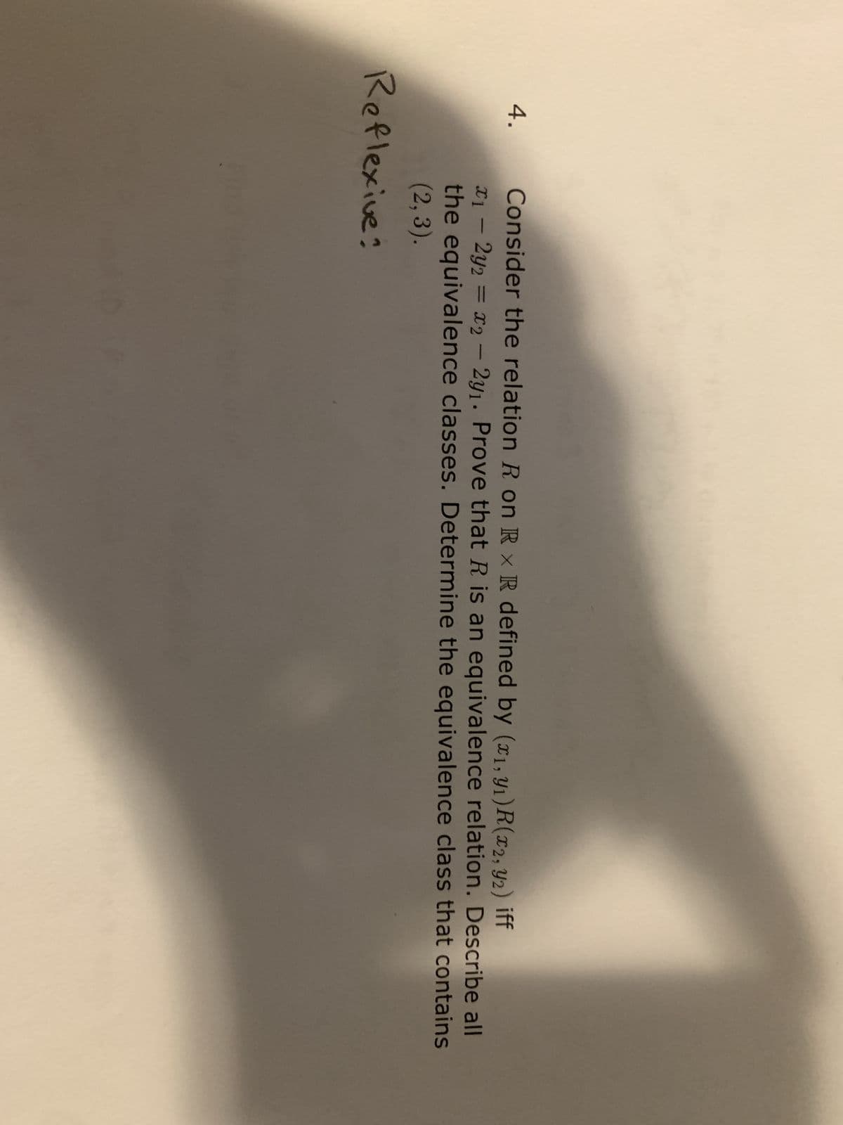 4.
Consider the relation R on Rx R defined by (x1, y₁) R(x2, 2)iff
x₁ - 2y2 = x₂ - 2y₁. Prove that R is an equivalence relation. Describe all
the equivalence classes. Determine the equivalence class that contains
(2,3).
Reflexive?