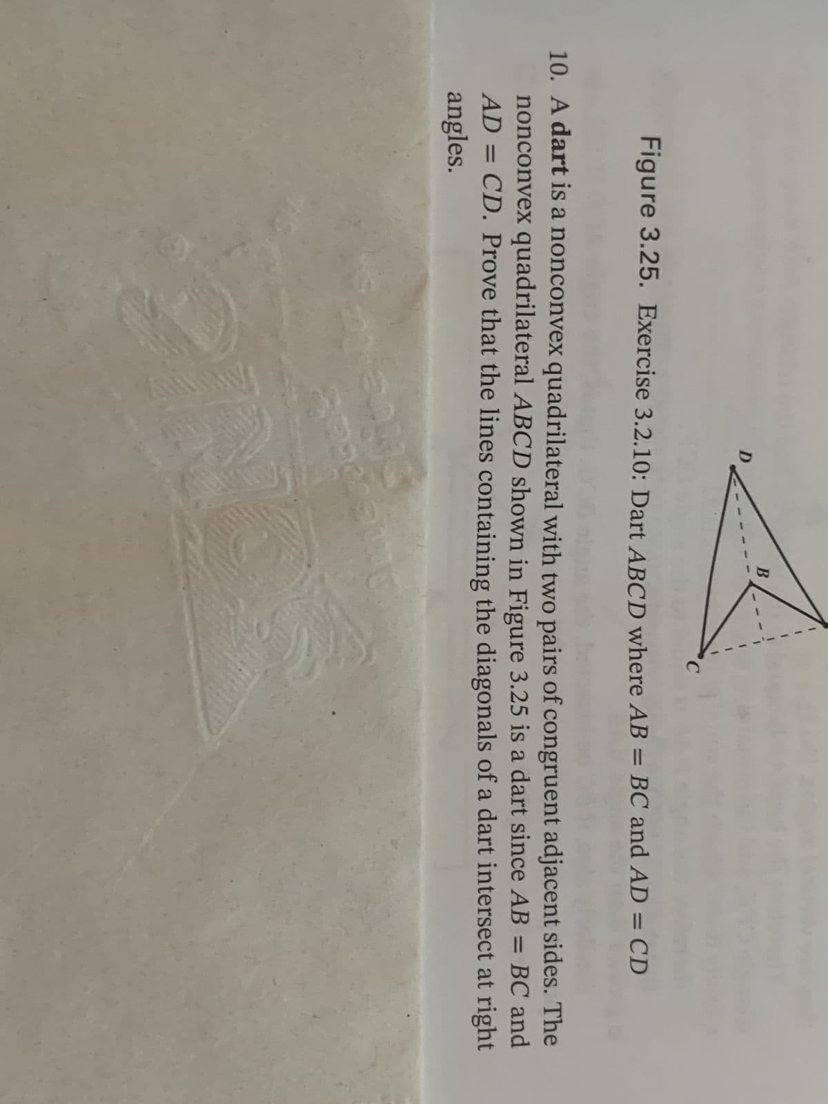 DA
Figure 3.25. Exercise 3.2.10: Dart ABCD where AB = BC and AD = CD
10. A dart is a nonconvex quadrilateral with two pairs of congruent adjacent sides. The
nonconvex quadrilateral ABCD shown in Figure 3.25 is a dart since AB = BC and
AD = CD. Prove that the lines containing the diagonals of a dart intersect at right
angles.
15093
C
etir
ආයුලය හා
MENT