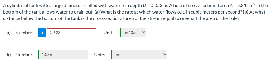 A cylindrical tank with a large diameter is filled with water to a depth D = 0.352 m. A hole of cross-sectional area A = 5.81 cm? in the
bottom of the tank allows water to drain out. (a) What is the rate at which water flows out, in cubic meters per second? (b) At what
distance below the bottom of the tank is the cross-sectional area of the stream equal to one-half the area of the hole?
(a) Number
i 2.628
Units
m^3/s
(b) Number
1.056
Units
