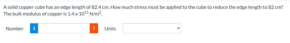 A solid copper cube has an edge length of 82.4 cm. How much stress must be applied to the cube to reduce the edge length to 82 cm?
The bulk modulus of copper is 1.4 x 1011 N/m².
Number
i
Units
