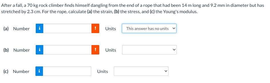 After a fall, a 70 kg rock climber fınds himself dangling from the end of a rope that had been 14 m long and 9.2 mm in diameter but has
stretched by 2.3 cm. For the rope, calculate (a) the strain, (b) the stress, and (c) the Young's modulus.
(a) Number
Units
This answer has no units
(b) Number
i
Units
(c) Number
i
Units
