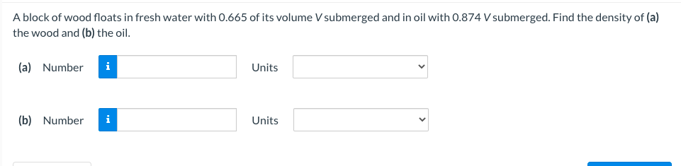 A block of wood floats in fresh water with 0.665 of its volume V submerged and in oil with 0.874 V submerged. Find the density of (a)
the wood and (b) the oil.
(a) Number
i
Units
(b) Number
Units
