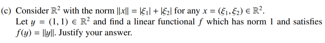 (c) Consider R² with the norm ||x|| = \§1| + l$2| for any x =
Let y = (1, 1) e R? and find a linear functional f which has norm 1 and satisfies
f(y) = |ly||. Justify your answer.
= ($1,$2) E R².
