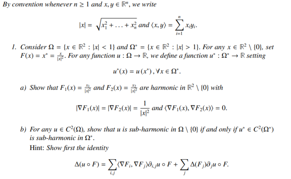 By convention whenever n > 1 and x, y e R", we write
|x| = Vx +...+ x, and (x, y)
i=1
1. Consider Q = {x € R² : ]x[ < 1} and Q* = {x e R² : |x| > 1}. For any x e R² \ {0}, set
F(x) = x* = . For any function u : 2 → R, we define a function u* : Q* →
%3D
%3D
R setting
u*(x) = u (x*), Vx e N*.
a) Show that F;(x) = and F2(x) = are harmonic in R² \ {0} with
%3D
%3D
|VF;(x)| = |VF2(x)| =
1
and (VF1(x), VF2(x)) = 0.
b) For any u € C²(N), show that u is sub-harmonic in 2 \ {0} if and only if u e C²(Q*)
is sub-harmonic in Q*.
Hint: Show first the identity
A(u o F) = VF;, VF;)ð;ju o F + a(F )ð ju o F.
ij
