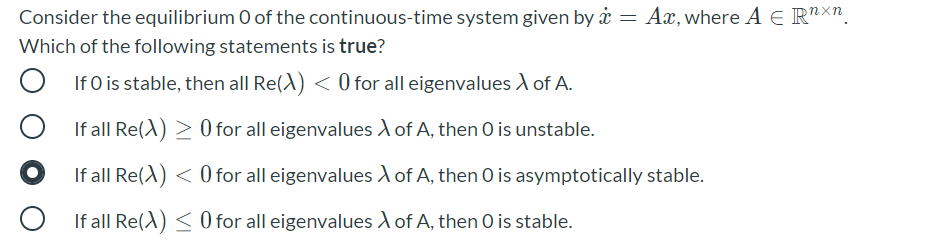 Consider the equilibrium O of the continuous-time system given by å = Ax,where A E R"X".
Which of the following statements is true?
If O is stable, then all Re(A) < 0 for all eigenvalues A of A.
If all Re(A) > 0 for all eigenvalues A of A, then O is unstable.
If all Re(A) < 0 for all eigenvalues A of A, then O is asymptotically stable.
If all Re(A) < O for all eigenvalues A of A, then O is stable.
