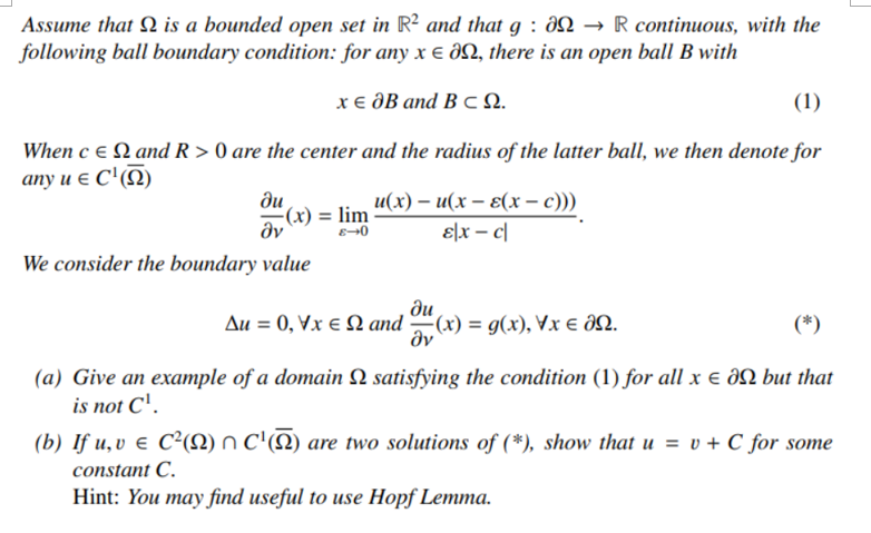 Assume that Q is a bounded open set in R² and that g : aN → R continuous, with the
following ball boundary condition: for any x e aN, there is an open ball B with
хе дB аnd B сQ.
(1)
When c e N and R > 0 are the center and the radius of the latter ball, we then denote for
any u e C'(N)
ди
(x) = lim
dv
и(х) — и(х — 8(х — с)))
ɛ|x – c|
We consider the boundary value
ди
Δυ-0, YXΕΩ md (1) -g), Vx ε 00.
dv
(*)
(a) Give an example of a domain Q satisfying the condition (1) for all x e aN but that
is not C'.
(b) If u, v e C²N) n C'(N) are two solutions of (*), show that u = v + C for some
constant C.
Hint: You may find useful to use Hopf Lemma.
