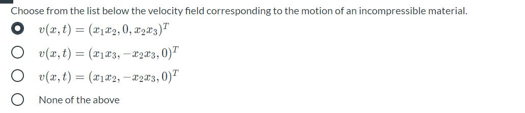 Choose from the list below the velocity field corresponding to the motion of an incompressible material.
v(x,t) = (x1x2, 0, x2x3)™
O v(x, t) = (x1 æ3, –22X3,0)"
v(x,t) = (x1x2, –x203,0)"
None of the above
