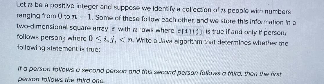 Let n be a positive integer and suppose we identify a collection of n people with numbers
ranging from 0 to n - 1. Some of these follow each other, and we store this information in a
two-dimensional square array f with n rows where f[i][j] is true if and only if person;
follows person, where 0 ≤ i, j, <n. Write a Java algorithm that determines whether the
following statement is true:
If a person follows a second person and this second person follows a third, then the first
person follows the third one.