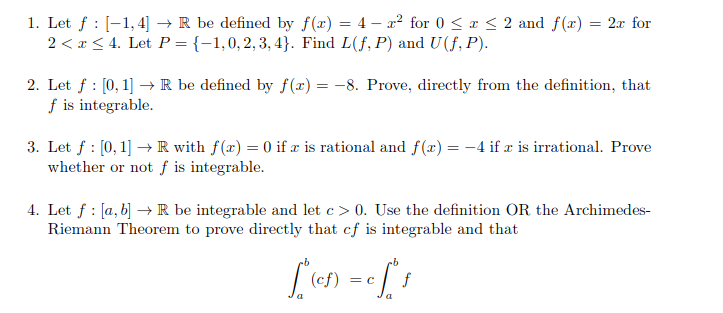 1. Let f : [1,4] → R be defined by f(x) = 4x² for 0 ≤ x ≤ 2 and f(x) = 2x for
2 < x≤ 4. Let P = {-1,0, 2, 3, 4}. Find L(f, P) and U (f, P).
2. Let f: [0, 1] → R be defined by f(x) = -8. Prove, directly from the definition, that
f is integrable.
3. Let f: [0, 1] → R with f(x) = 0 if x is rational and f(x) = -4 if x is irrational. Prove
whether or not f is integrable.
4. Let f: [a, b] → R be integrable and let c> 0. Use the definition OR the Archimedes-
Riemann Theorem to prove directly that cf is integrable and that
-b
["(of)
" (ef) = c f². f
a