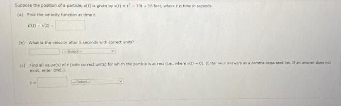 Suppose the position of a particle, s(t) is given by s(t) = -10t+16 feet, where it is time in seconds.
(a) Find the velocity function at time t.
s'(t) = v(t) =
(b) What is the velocity after 5 seconds with correct units?
-Soiect
(c) Find all value(s) of t (with correct units) for which the particle is at rest (.e. where v(t)-0). (Enter your answers as a comma-separated list. If an answer does not
exist, enter DNE.)
t-
---Select....