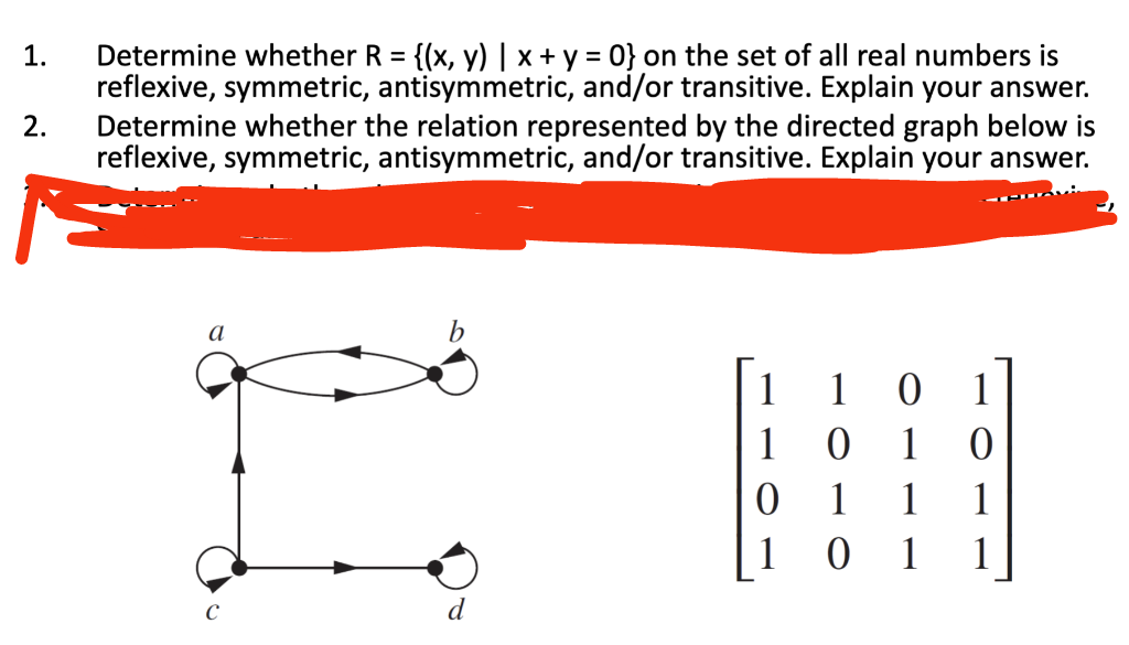 1.
2.
Determine whether R = {(x, y) | x + y = 0} on the set of all real numbers is
reflexive, symmetric, antisymmetric, and/or transitive. Explain your answer.
Determine whether the relation represented by the directed graph below is
reflexive, symmetric, antisymmetric, and/or transitive. Explain your answer.
a
b
1 1 0
IM
1 0 1 0
0 1 1 1
1 0 1 1
d