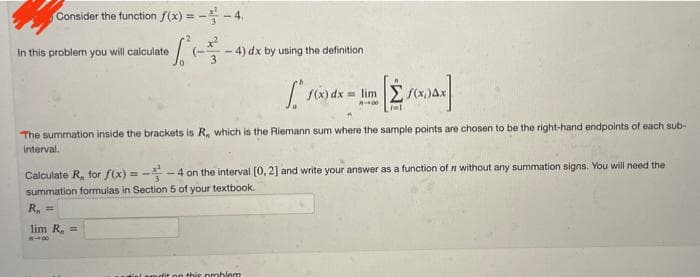 Consider the function f(x) = - - 4.
In this problem you will calculate
4) dx by using the definition
frod
[ĖS(XAX]
The summation inside the brackets is R,, which is the Riemann sum where the sample points are chosen to be the right-hand endpoints of each sub-
interval.
this problem
f(x) dx = lim
-400
Calculate R₁, for f(x) = -4 on the interval [0, 2] and write your answer as a function of without any summation signs. You will need the
summation formulas in Section 5 of your textbook.
R₁ =
lim R₁ =