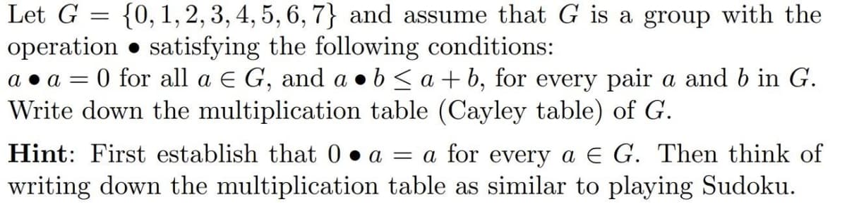 Let G
{0, 1, 2, 3, 4, 5, 6, 7} and assume that G is a group with the
operation satisfying the following conditions:
a. a = 0 for all a E G, and a b ≤a+b, for every pair a and b in G.
Write down the multiplication table (Cayley table) of G.
=
Hint: First establish that 0 a = a for every a E G. Then think of
writing down the multiplication table as similar to playing Sudoku.