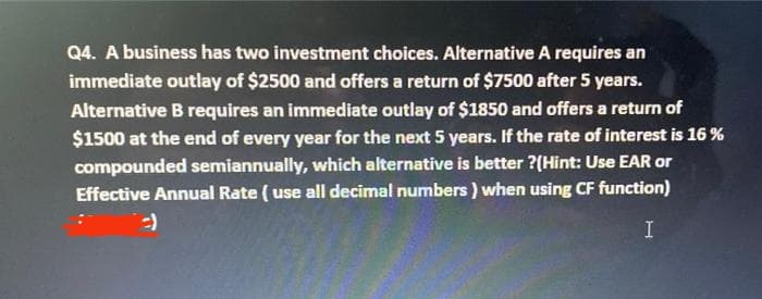 Q4. A business has two investment choices. Alternative A requires an
immediate outlay of $2500 and offers a return of $7500 after 5 years.
Alternative B requires an immediate outlay of $1850 and offers a return of
$1500 at the end of every year for the next 5 years. If the rate of interest is 16 %
compounded semiannually, which alternative is better ?(Hint: Use EAR or
Effective Annual Rate ( use all decimal numbers) when using CF function)
I