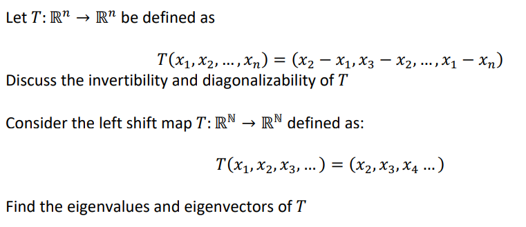 Let T: R¹ → Rn be defined as
T (X₁, X₂, ..., Xn) = (x2 − X₁, X3 — X2, ..., X₁ — Xn)
Discuss the invertibility and diagonalizability of T
Consider the left shift map T: RN → RN defined as:
T(X₁, X2, X3, ...) = (X₂, X3, X4 ...)
Find the eigenvalues and eigenvectors of T