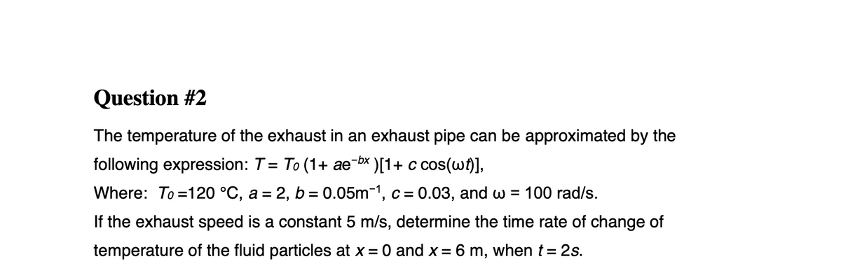 Question #2
The temperature of the exhaust in an exhaust pipe can be approximated by the
following expression: T= To (1+ ae-bx )[1+ c cos(w)],
%3D
Where: To =120 °C, a = 2, b = 0.05m-1, c = 0.03, and w = 100 rad/s.
If the exhaust speed is a constant 5 m/s, determine the time rate of change of
temperature of the fluid particles at x = 0 and x = 6 m, when t= 2s.
%3D
