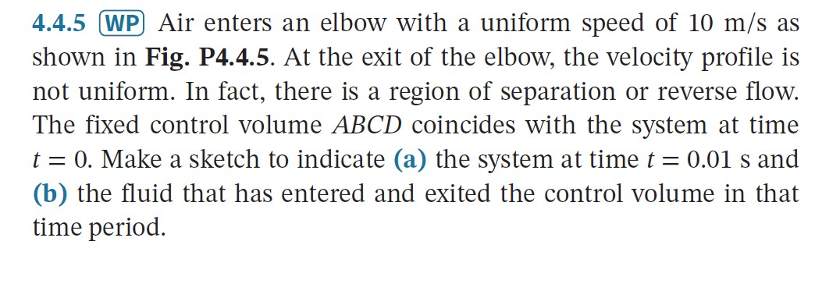 4.4.5 (WP Air enters an elbow with a uniform speed of 10 m/s as
shown in Fig. P4.4.5. At the exit of the elbow, the velocity profile is
not uniform. In fact, there is a region of separation or reverse flow.
The fixed control volume ABCD coincides with the system at time
t = 0. Make a sketch to indicate (a) the system at timet = 0.01 s and
(b) the fluid that has entered and exited the control volume in that
time period.
