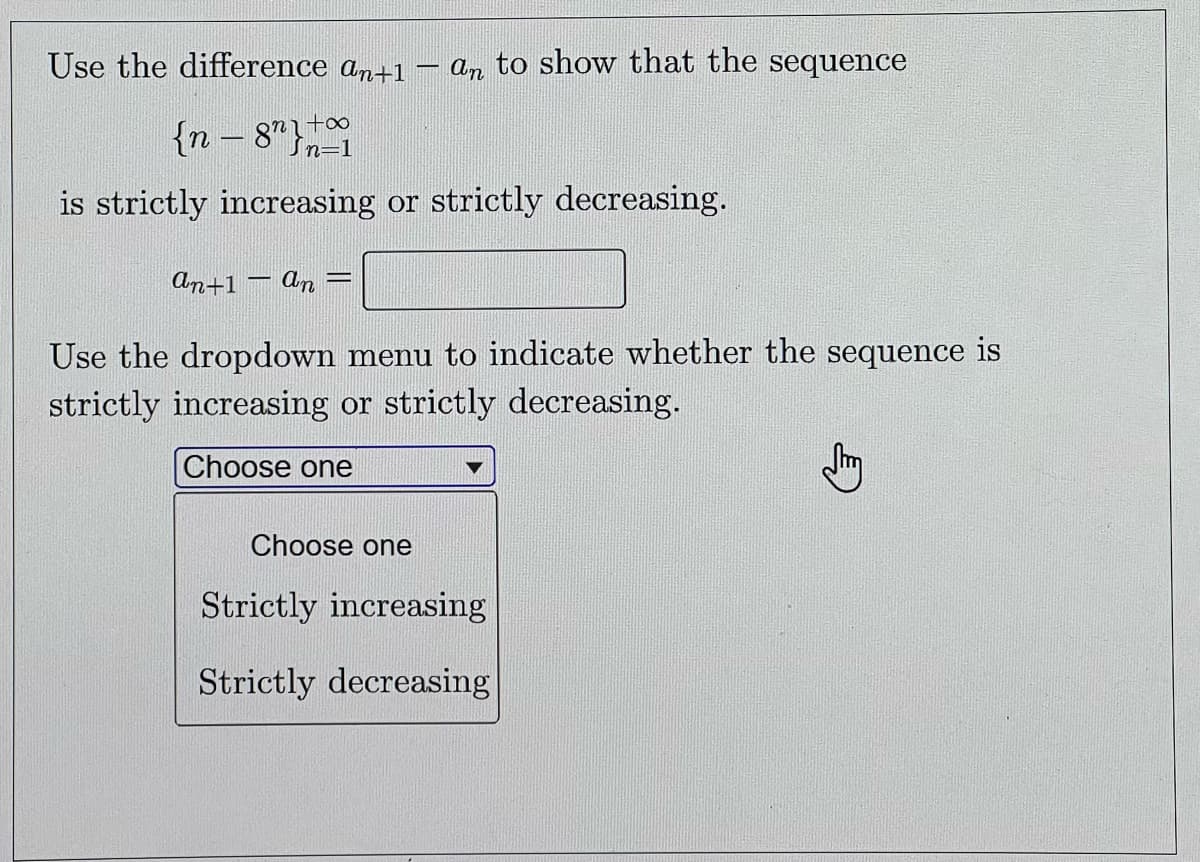 Use the difference an+1
an to show that the sequence
{n – 8"}
is strictly increasing or strictly decreasing.
An+1 – An =
Use the dropdown menu to indicate whether the sequence is
strictly increasing or strictly decreasing.
Choose one
Choose one
Strictly increasing
Strictly decreasing
