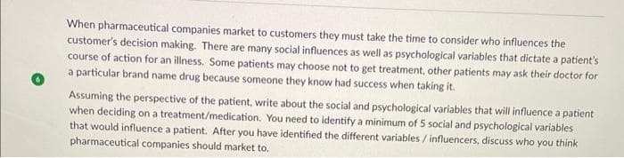 When pharmaceutical companies market to customers they must take the time to consider who influences the
customer's decision making. There are many social influences as well as psychological variables that dictate a patient's
course of action for an illness. Some patients may choose not to get treatment, other patients may ask their doctor for
a particular brand name drug because someone they know had success when taking it.
Assuming the perspective of the patient, write about the social and psychological variables that will influence a patient
when deciding on a treatment/medication. You need to identify a minimum of 5 social and psychological variables
that would influence a patient. After you have identified the different variables / influencers, discuss who you think
pharmaceutical companies should market to.