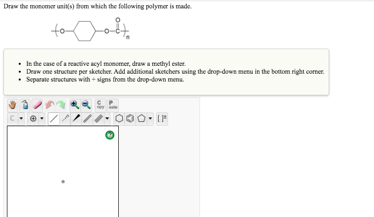 Draw the monomer unit(s) from which the following polymer is made.
to
• In the case of a reactive acyl monomer, draw a methyl ester.
• Draw one structure per sketcher. Add additional sketchers using the drop-down menu in the bottom right corner.
• Separate structures with + signs from the drop-down menu.
opy aste
