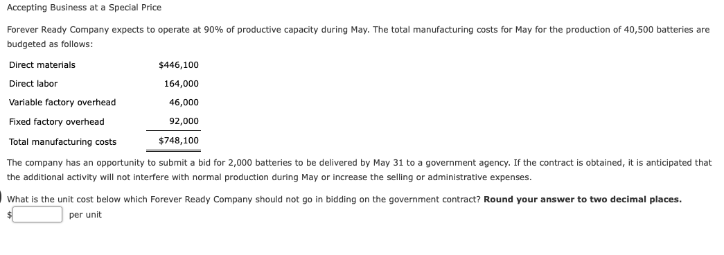 Accepting Business at a Special Price
Forever Ready Company expects to operate at 90% of productive capacity during May. The total manufacturing costs for May for the production of 40,500 batteries are
budgeted as follows:
Direct materials
$446,100
Direct labor
164,000
Variable factory overhead
46,000
Fixed factory overhead
92,000
Total manufacturing costs
$748,100
The company has an opportunity to submit a bid for 2,000 batteries to be delivered by May 31 to a government agency. If the contract is obtained, it is anticipated that
the additional activity will not interfere with normal production during May or increase the selling or administrative expenses.
What is the unit cost below which Forever Ready Company should not go in bidding on the government contract? Round your answer to two decimal places.
$
per unit
