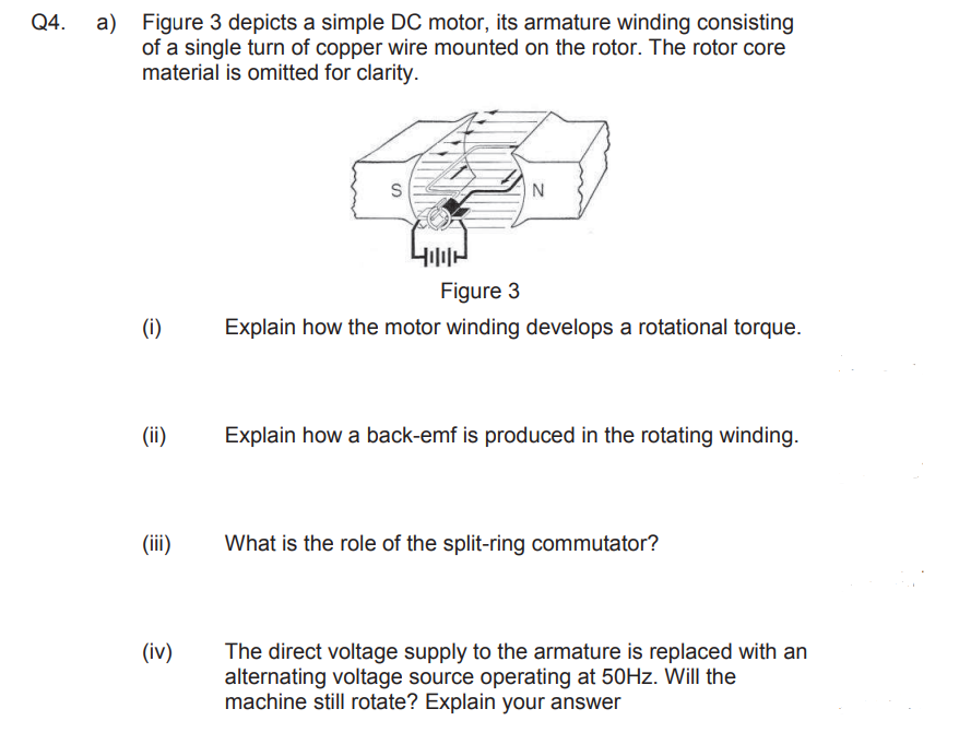 Q4.
a)
Figure 3 depicts a simple DC motor, its armature winding consisting
of a single turn of copper wire mounted on the rotor. The rotor core
material is omitted for clarity.
N
Figure 3
Explain how the motor winding develops a rotational torque.
Explain how a back-emf is produced in the rotating winding.
What is the role of the split-ring commutator?
The direct voltage supply to the armature is replaced with an
alternating voltage source operating at 50Hz. Will the
machine still rotate? Explain your answer
e
(i)
(ii)
(iii)
(iv)
S
400H