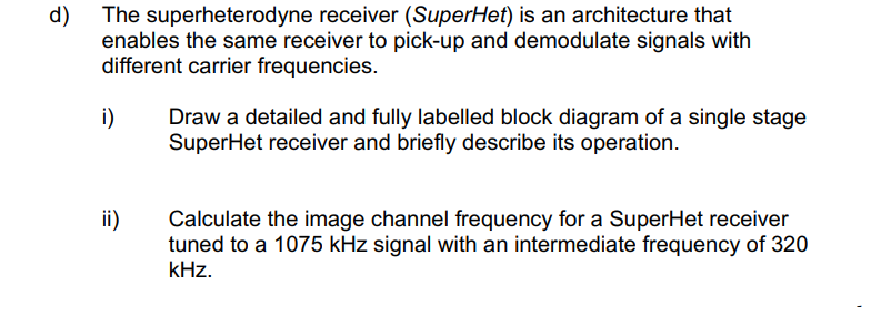 d)
The superheterodyne receiver (SuperHet) is an architecture that
enables the same receiver to pick-up and demodulate signals with
different carrier frequencies.
Draw a detailed and fully labelled block diagram of a single stage
SuperHet receiver and briefly describe its operation.
i)
ii)
Calculate the image channel frequency for a SuperHet receiver
tuned to a 1075 kHz signal with an intermediate frequency of 320
kHz.
