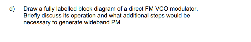 d)
Draw a fully labelled block diagram of a direct FM VCO modulator.
Briefly discuss its operation and what additional steps would be
necessary to generate wideband PM.
