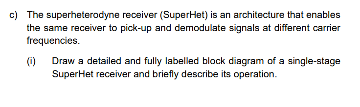 c) The superheterodyne receiver (SuperHet) is an architecture that enables
the same receiver to pick-up and demodulate signals at different carrier
frequencies.
(i)
Draw a detailed and fully labelled block diagram of a single-stage
SuperHet receiver and briefly describe its operation.
