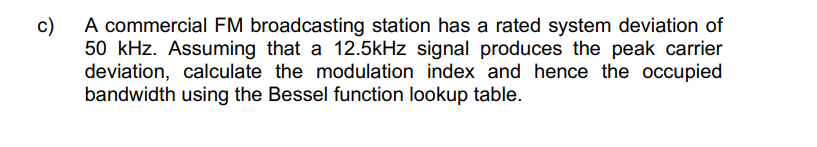 A commercial FM broadcasting station has a rated system deviation of
c)
50 kHz. Assuming that a 12.5kHz signal produces the peak carrier
deviation, calculate the modulation index and hence the occupied
bandwidth using the Bessel function lookup table.
