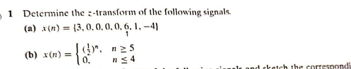 - 1 Determine the z-transform of the following signals.
(a) x(n) = {3, 0,0.0,0, 6. 1, -4)
%3D
(b) x(n) =
)". n25
0.
n< 4
olc ond sketch the correspondi
