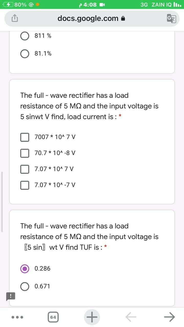 480% O
p 4:08
3G ZAIN IQ li.
docs.google.com a
811 %
81.1%
The full - wave rectifier has a load
resistance of 5 M2 and the input voltage is
5 sinwt V find, load current is :
7007 * 10^ 7 V
70.7 * 10^ -8 V
7.07 * 10^ 7 V
7.07 * 10^ -7 V
The full
- wave rectifier has a load
resistance of 5 M2 and the input voltage is
(5 sin) wt V find TUF is : *
0.286
0.671
+
64
