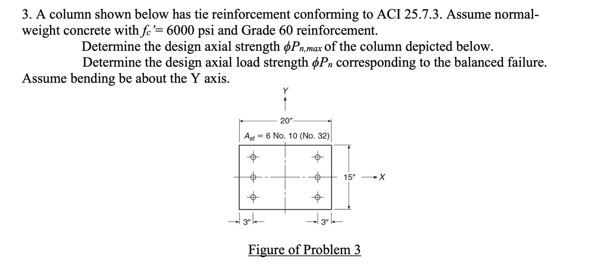 3. A column shown below has tie reinforcement conforming to ACI 25.7.3. Assume normal-
weight concrete with fe'= 6000 psi and Grade 60 reinforcement.
Determine the design axial strength øPn,max of the column depicted below.
Determine the design axial load strength øPn corresponding to the balanced failure.
п,тах
Assume bending be about the Y axis.
Y
20"-
Ast = 6 No. 10 (No. 32)
15"
3"
3"
Figure of Problem 3
