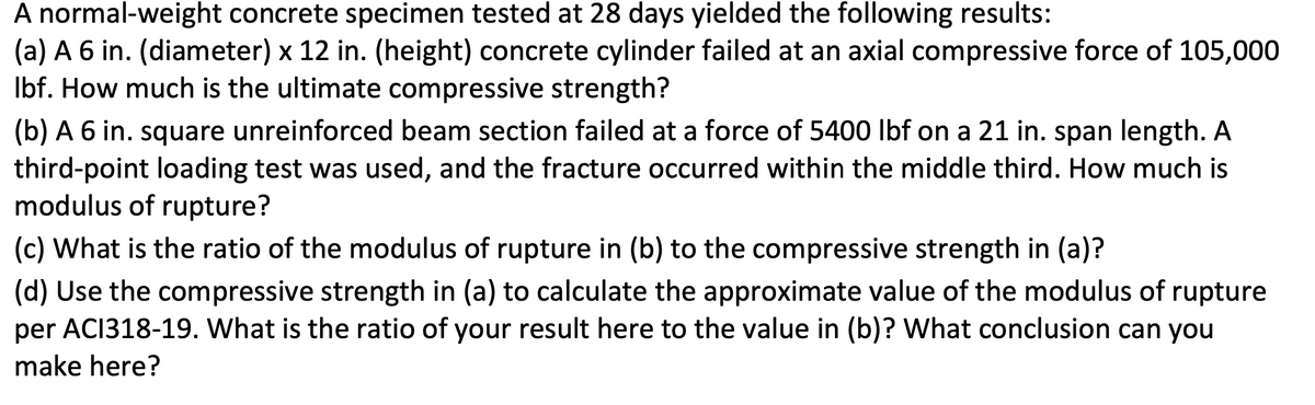 A normal-weight concrete specimen tested at 28 days yielded the following results:
(a) A 6 in. (diameter) x 12 in. (height) concrete cylinder failed at an axial compressive force of 105,000
Ibf. How much is the ultimate compressive strength?
(b) A 6 in. square unreinforced beam section failed at a force of 5400 Ibf on a 21 in. span length. A
third-point loading test was used, and the fracture occurred within the middle third. How much is
modulus of rupture?
(c) What is the ratio of the modulus of rupture in (b) to the compressive strength in (a)?
(d) Use the compressive strength in (a) to calculate the approximate value of the modulus of rupture
per ACI318-19. What is the ratio of your result here to the value in (b)? What conclusion can you
make here?
