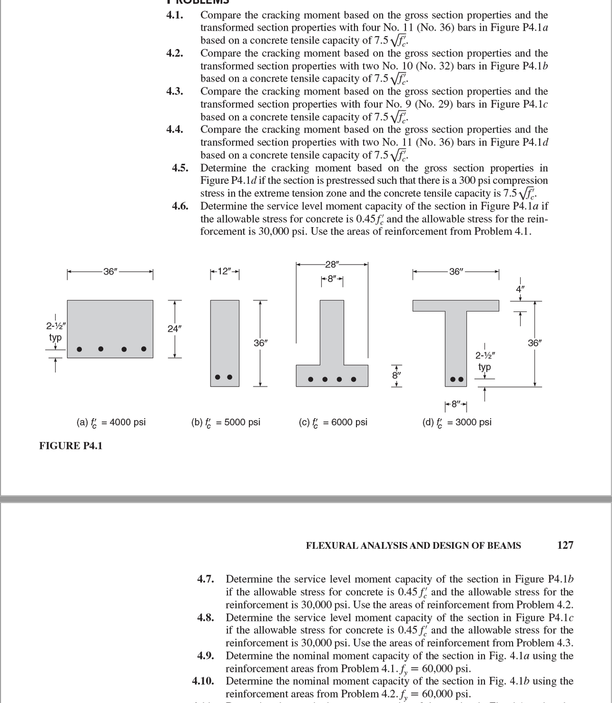 4.1.
Compare the cracking moment based on the gross section properties and the
transformed section properties with four No. 11 (No. 36) bars in Figure P4.1a
based on a concrete tensile capacity of 7.5 Vf.
Compare the cracking moment based on the gross section properties and the
transformed section properties with two No. 10 (No. 32) bars in Figure P4.1b
based on a concrete tensile capacity of 7.5 Vf.
Compare the cracking moment based on the gross section properties and the
transformed section properties with four No. 9 (No. 29) bars in Figure P4.1c
based on a concrete tensile capacity of 7.5 Vf.
Compare the cracking moment based on the gross section properties and the
transformed section properties with two No. 11 (No. 36) bars in Figure P4.1d
based on a concrete tensile capacity of 7.5 Vf.
4.5.
4.2.
4.3.
4.4.
Determine the cracking moment based on the gross section properties in
Figure P4.1d if the section is prestressed such that there is a 300 psi compression
stress in the extreme tension zone and the concrete tensile capacity is 7.5 Vf..
4.6. Determine the service level moment capacity of the section in Figure P4.1a if
the allowable stress for concrete is 0.45 f and the allowable stress for the rein-
forcement is 30,000 psi. Use the areas of reinforcement from Problem 4.1.
-28"
36"
-12"-|
36"
2-½"
24"
typ
36"
36"
2-2"
typ
8"
(a) f = 4000 psi
(b)
= 5000 psi
(c) = 6000 psi
(d)
= 3000 psi
FIGURE P4.1
FLEXURAL ANALYSIS AND DESIGN OF BEAMS
127
Determine the service level moment capacity of the section in Figure P4.1b
if the allowable stress for concrete is 0.45 f' and the allowable stress for the
reinforcement is 30,000 psi. Use the areas of reinforcement from Problem 4.2.
4.7.
4.8.
Determine the service level moment capacity of the section in Figure P4.1c
if the allowable stress for concrete is 0.45 f, and the allowable stress for the
reinforcement is 30,000 psi. Use the areas of reinforcement from Problem 4.3.
Determine the nominal moment capacity of the section in Fig. 4.1a using the
reinforcement areas from Problem 4.1. f,
4.9.
= 60,000 psi.
4.10. Determine the nominal moment capacity of the section in Fig. 4.1b using the
reinforcement areas from Problem 4.2. f, = 60,000 psi.
