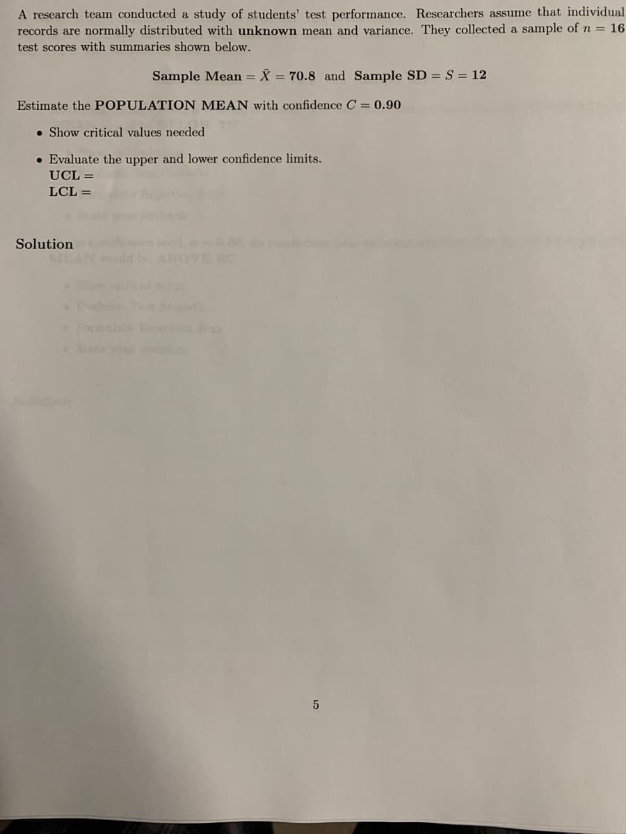 A research team conducted a study of students' test performance. Researchers assume that individual
records are normally distributed with unknown mean and variance. They collected a sample of n = 16
test scores with summaries shown below.
Sample Mean = X = 70.8 and Sample SD = S = 12
Estimate the POPULATION MEAN with confidence C = 0.90
• Show critical values needed
• Evaluate the upper and lower confidence limits.
UCL =
LCL =
lewl
ABOVE
Solution
MEA
Toro nls
State you
