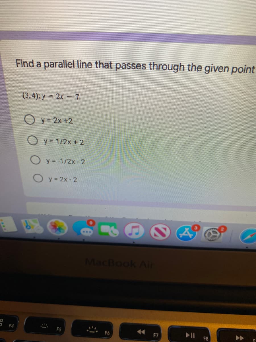 Find a parallel line that passes through the given point
(3,4), y = 2x- 7
O y = 2x +2
O y = 1/2x + 2
O y = -1/2x - 2
O y= 2x - 2
MacBook Aln
F4
F6
F7
F8
