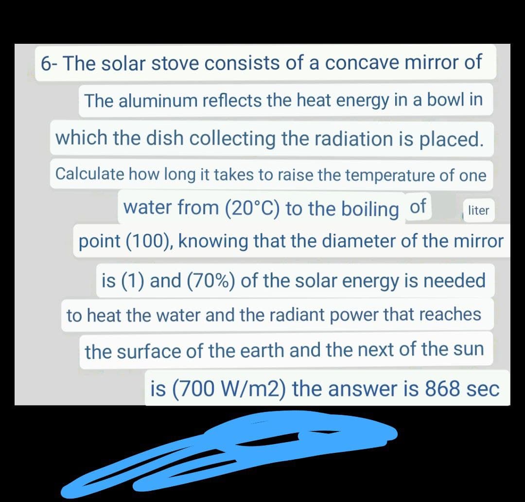 6- The solar stove consists of a concave mirror of
The aluminum reflects the heat energy in a bowl in
which the dish collecting the radiation is placed.
Calculate how long it takes to raise the temperature of one
water from (20°C) to the boiling of
liter
point (100), knowing that the diameter of the mirror
is (1) and (70%) of the solar energy is needed
to heat the water and the radiant power that reaches
the surface of the earth and the next of the sun
is (700 W/m2) the answer is 868 sec
