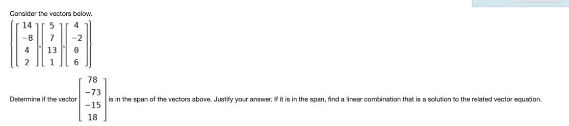 Consider the vectors below.
14 ir 5
4
-8
7
-2
4
13
1
6.
78
-73
Determine if the vector
is in the span of the vectors above. Justify your answer. If it is in the span, find a linear combination that is a solution to the related vector equation.
-15
18
