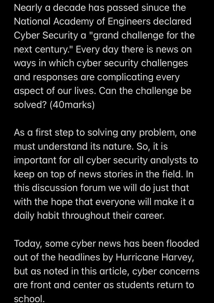 Nearly a decade has passed sinuce the
National Academy of Engineers declared
Cyber Security a "grand challenge for the
next century." Every day there is news on
ways in which cyber security challenges
and responses are complicating every
aspect of our lives. Can the challenge be
solved? (40marks)
As a first step to solving any problem, one
must understand its nature. So, it is
important for all cyber security analysts to
keep on top of news stories in the field. In
this discussion forum we will do just that
with the hope that everyone will make it a
daily habit throughout their career.
Today, some cyber news has been flooded
out of the headlines by Hurricane Harvey,
but as noted in this article, cyber concerns
are front and center as students return to
school.
